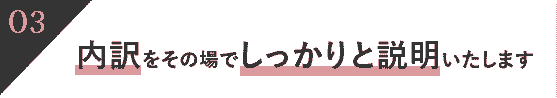 内訳をその場でしっかりと説明いたします